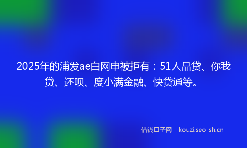 2025年的浦发ae白网申被拒有：51人品贷、你我贷、还呗、度小满金融、快贷通等。