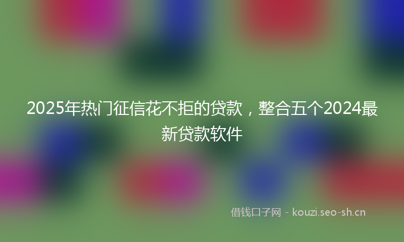 2025年热门征信花不拒的贷款，整合五个2024最新贷款软件