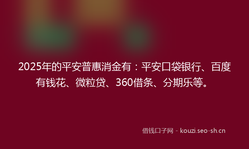 2025年的平安普惠消金有：平安口袋银行、百度有钱花、微粒贷、360借条、分期乐等。