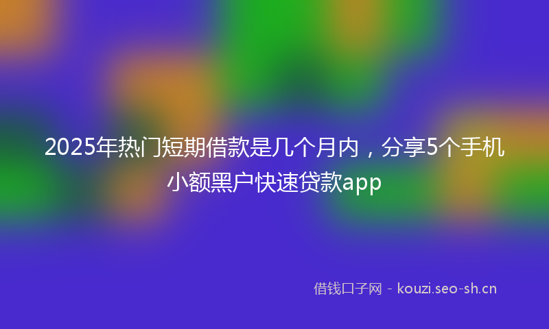 2025年热门短期借款是几个月内，分享5个手机小额黑户快速贷款app
