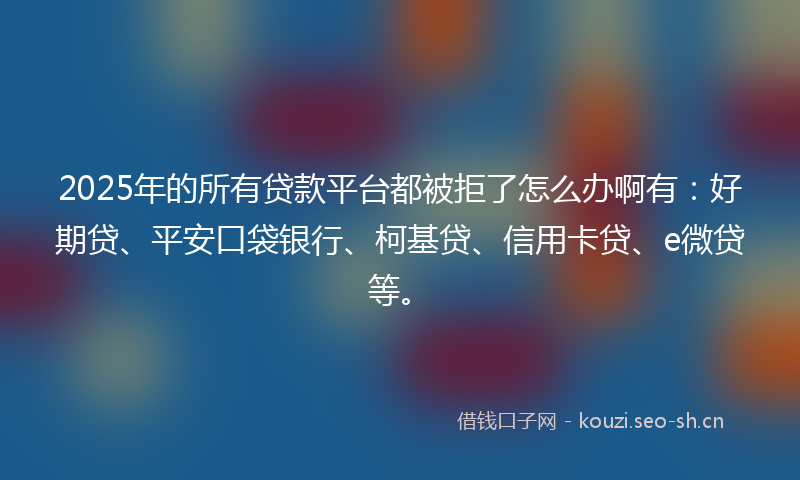 2025年的所有贷款平台都被拒了怎么办啊有：好期贷、平安口袋银行、柯基贷、信用卡贷、e微贷等。