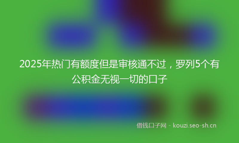 2025年热门有额度但是审核通不过，罗列5个有公积金无视一切的口子