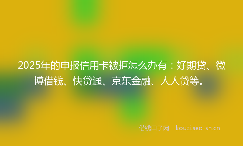 2025年的申报信用卡被拒怎么办有:好期贷、微博借钱、快贷通、京东金融、人人贷等。