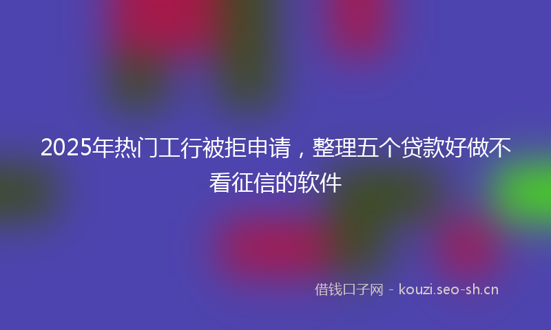 2025年热门工行被拒申请，整理五个贷款好做不看征信的软件