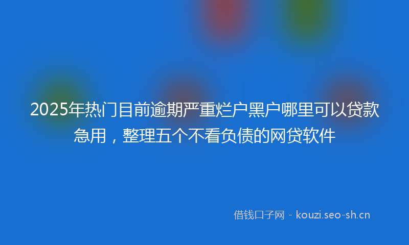 2025年热门目前逾期严重烂户黑户哪里可以贷款急用，整理五个不看负债的网贷软件
