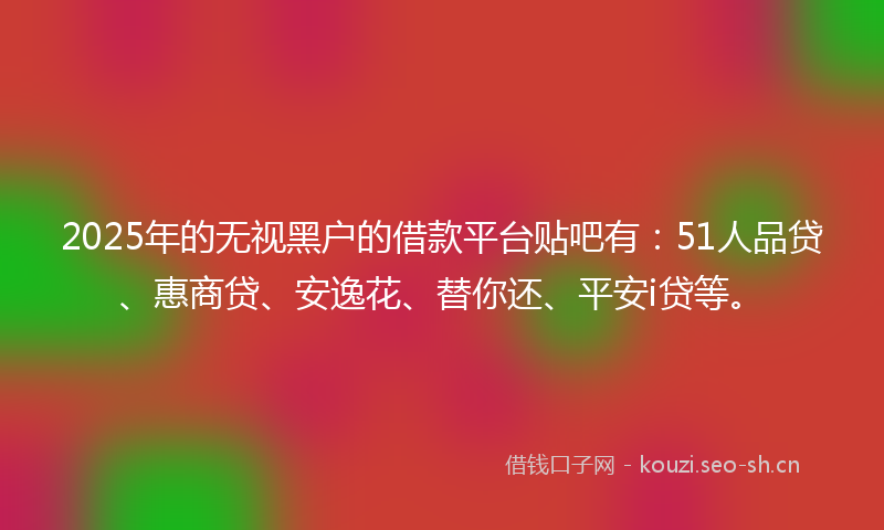 2025年的无视黑户的借款平台贴吧有：51人品贷、惠商贷、安逸花、替你还、平安i贷等。