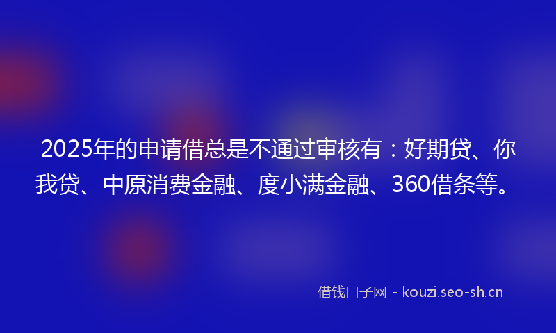 2025年的申请借总是不通过审核有：好期贷、你我贷、中原消费金融、度小满金融、360借条等。