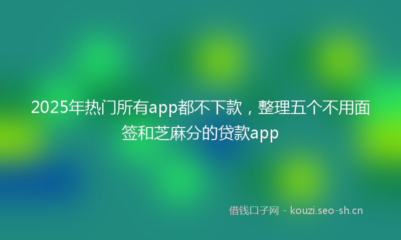 2025年热门所有app都不下款，整理五个不用面签和芝麻分的贷款app