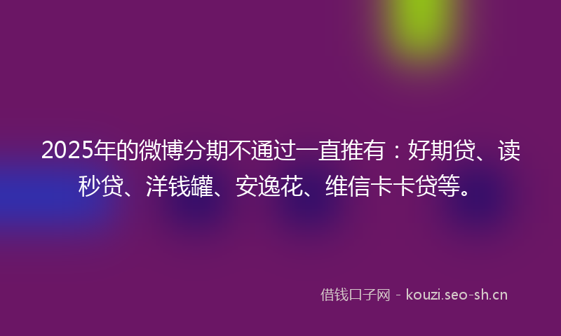 2025年的微博分期不通过一直推有：好期贷、读秒贷、洋钱罐、安逸花、维信卡卡贷等。