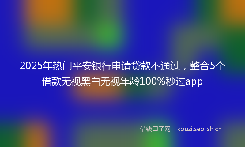 2025年热门平安银行申请贷款不通过，整合5个借款无视黑白无视年龄100%秒过app