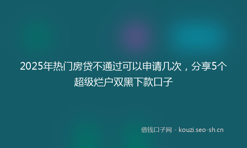 2025年热门房贷不通过可以申请几次，分享5个超级烂户双黑下款口子