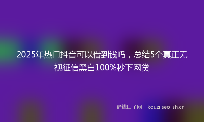 2025年热门抖音可以借到钱吗,总结5个真正无视征信黑白100%秒下网贷
