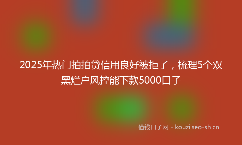 2025年热门拍拍贷信用良好被拒了，梳理5个双黑烂户风控能下款5000口子