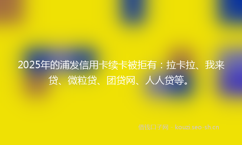 2025年的浦发信用卡续卡被拒有：拉卡拉、我来贷、微粒贷、团贷网、人人贷等。