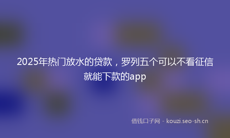 2025年热门放水的贷款，罗列五个可以不看征信就能下款的app