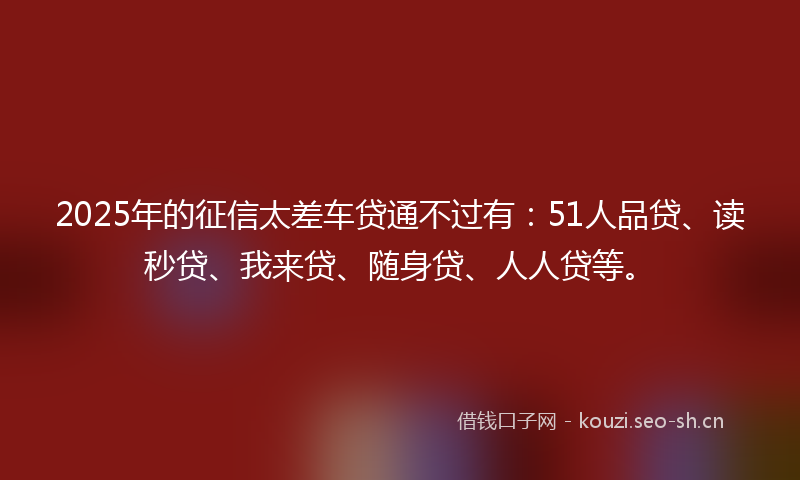2025年的征信太差车贷通不过有：51人品贷、读秒贷、我来贷、随身贷、人人贷等。