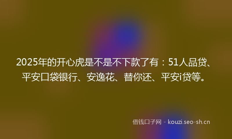 2025年的开心虎是不是不下款了有：51人品贷、平安口袋银行、安逸花、替你还、平安i贷等。