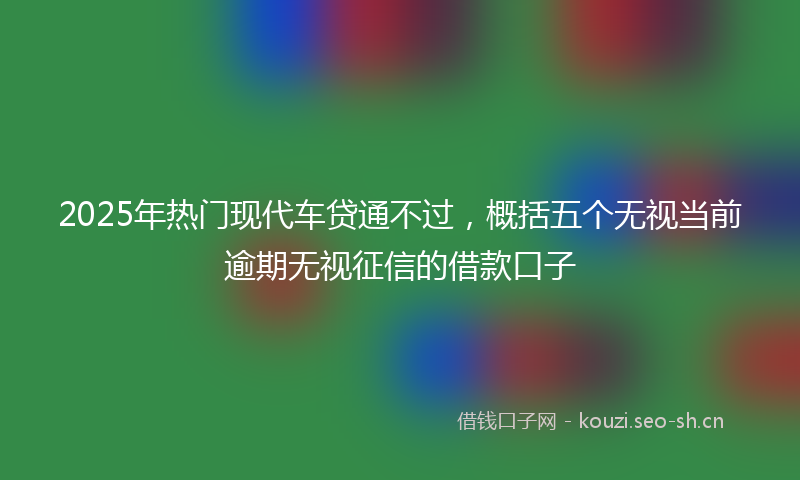 2025年热门现代车贷通不过，概括五个无视当前逾期无视征信的借款口子