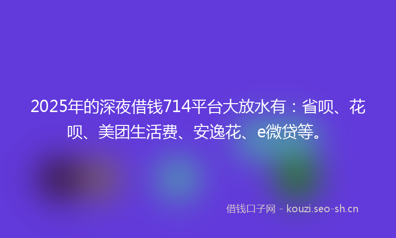 2025年的深夜借钱714平台大放水有：省呗、花呗、美团生活费、安逸花、e微贷等。