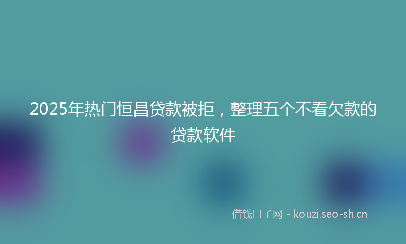 2025年热门恒昌贷款被拒，整理五个不看欠款的贷款软件