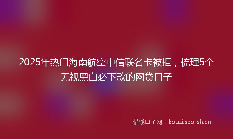 2025年热门海南航空中信联名卡被拒，梳理5个无视黑白必下款的网贷口子