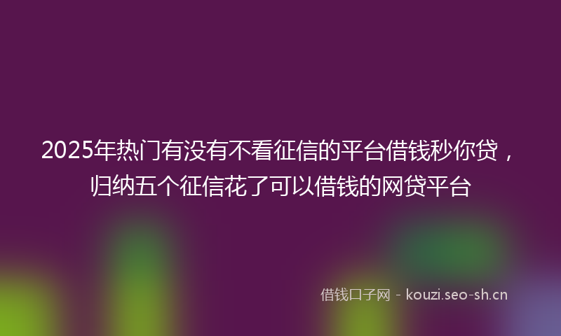 2025年热门有没有不看征信的平台借钱秒你贷，归纳五个征信花了可以借钱的网贷平台