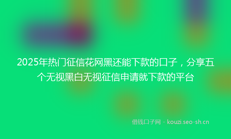 2025年热门征信花网黑还能下款的口子，分享五个无视黑白无视征信申请就下款的平台
