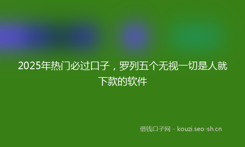 2025年热门必过口子，罗列五个无视一切是人就下款的软件
