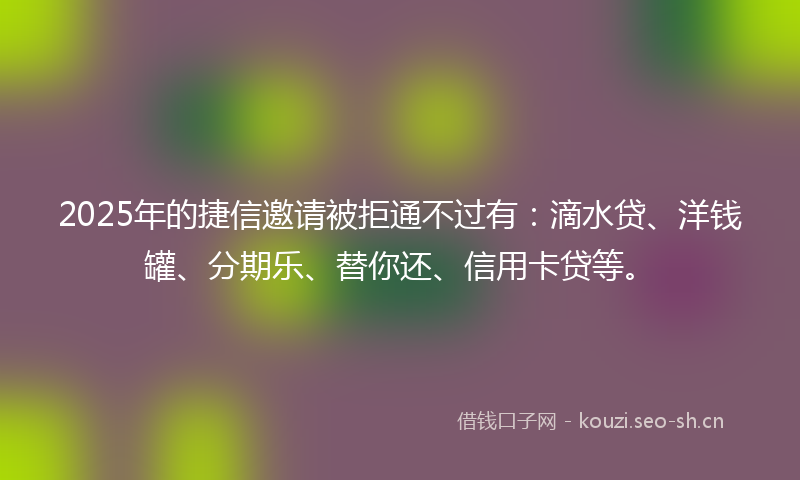 2025年的捷信邀请被拒通不过有:滴水贷、洋钱罐、分期乐、替你还、信用卡贷等。