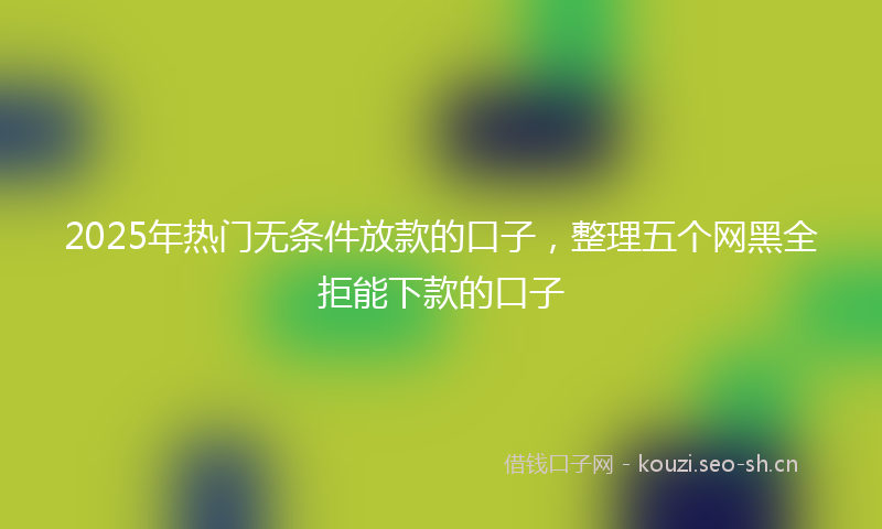 2025年热门无条件放款的口子，整理五个网黑全拒能下款的口子