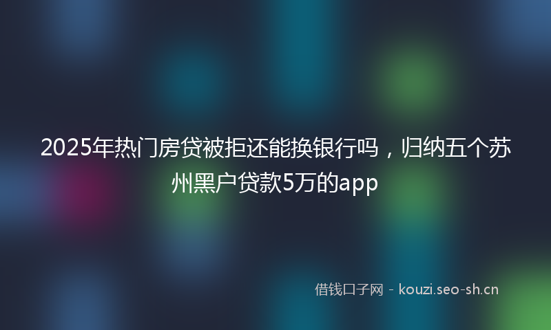 2025年热门房贷被拒还能换银行吗，归纳五个苏州黑户贷款5万的app