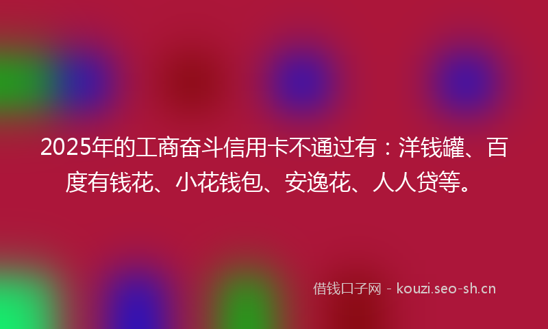 2025年的工商奋斗信用卡不通过有：洋钱罐、百度有钱花、小花钱包、安逸花、人人贷等。