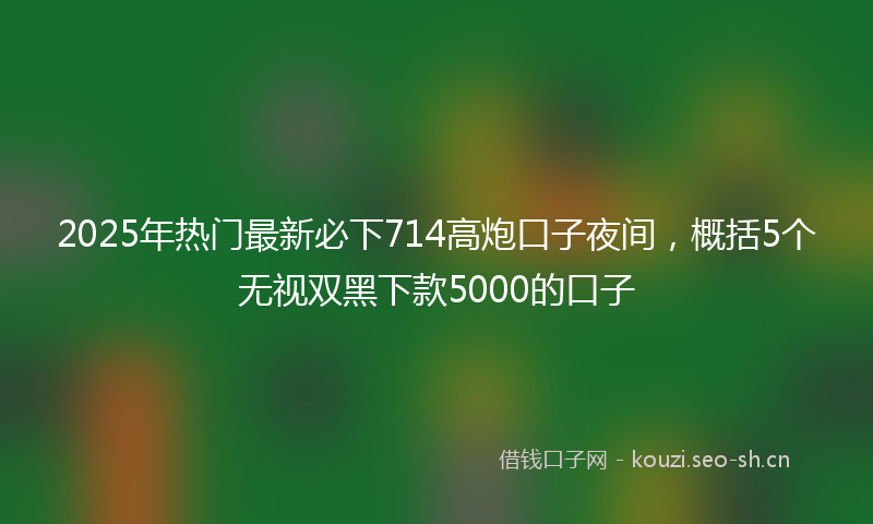 2025年热门最新必下714高炮口子夜间，概括5个无视双黑下款5000的口子