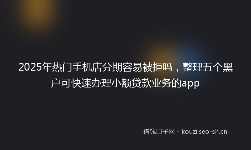 2025年热门手机店分期容易被拒吗，整理五个黑户可快速办理小额贷款业务的app