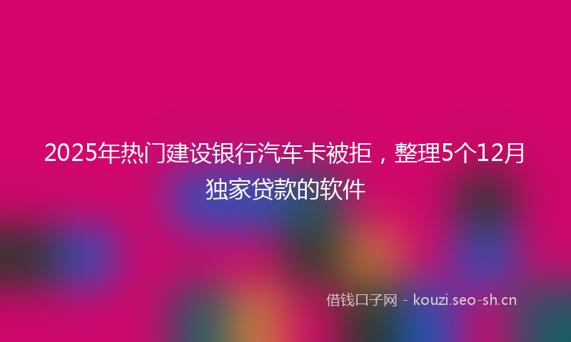 2025年热门建设银行汽车卡被拒，整理5个12月独家贷款的软件