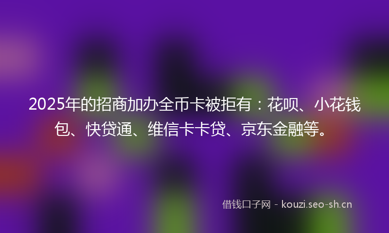 2025年的招商加办全币卡被拒有:花呗、小花钱包、快贷通、维信卡卡贷、京东金融等。