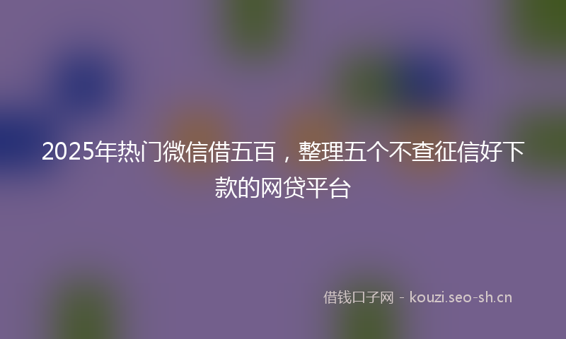 2025年热门微信借五百，整理五个不查征信好下款的网贷平台