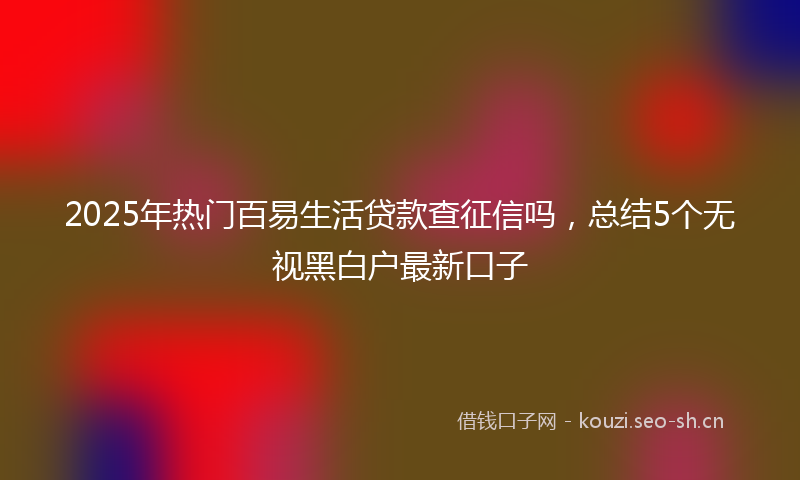 2025年热门百易生活贷款查征信吗，总结5个无视黑白户最新口子