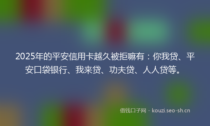 2025年的平安信用卡越久被拒嘛有：你我贷、平安口袋银行、我来贷、功夫贷、人人贷等。