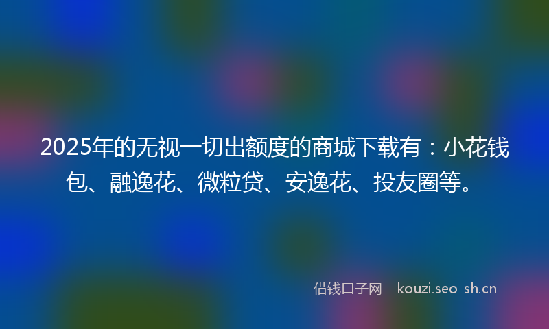2025年的无视一切出额度的商城下载有：小花钱包、融逸花、微粒贷、安逸花、投友圈等。