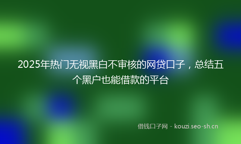 2025年热门无视黑白不审核的网贷口子,总结五个黑户也能借款的平台