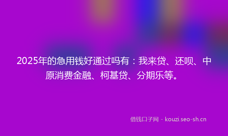 2025年的急用钱好通过吗有：我来贷、还呗、中原消费金融、柯基贷、分期乐等。