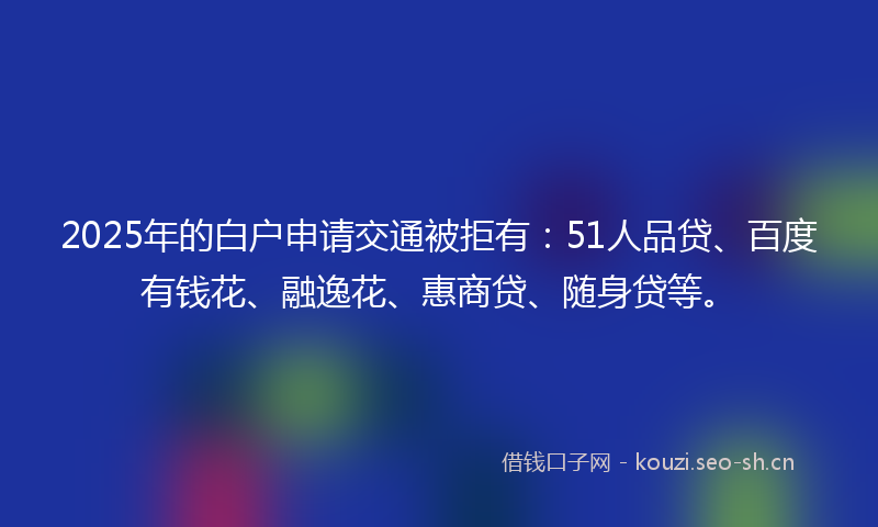 2025年的白户申请交通被拒有：51人品贷、百度有钱花、融逸花、惠商贷、随身贷等。