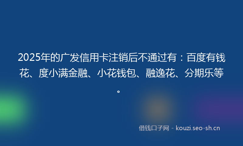 2025年的广发信用卡注销后不通过有：百度有钱花、度小满金融、小花钱包、融逸花、分期乐等。
