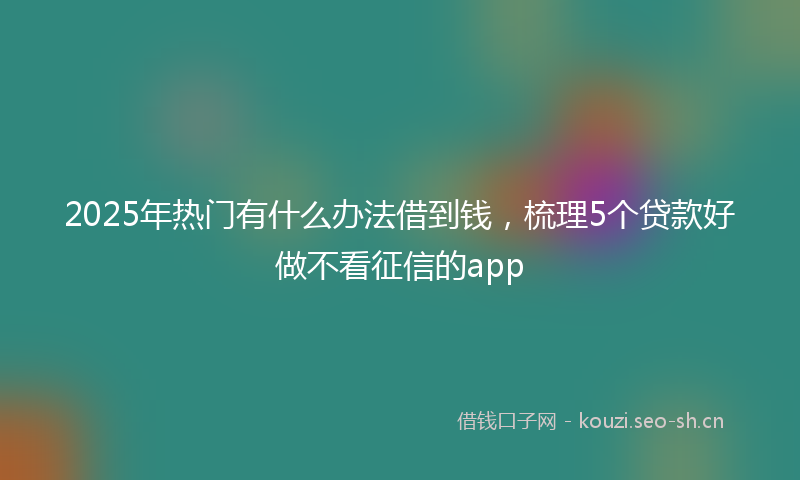 2025年热门有什么办法借到钱，梳理5个贷款好做不看征信的app