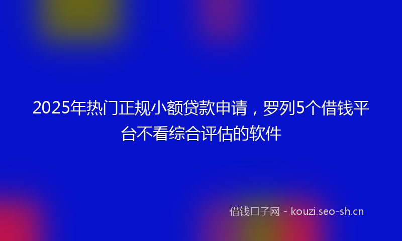 2025年热门正规小额贷款申请，罗列5个借钱平台不看综合评估的软件