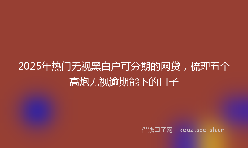 2025年热门无视黑白户可分期的网贷，梳理五个高炮无视逾期能下的口子