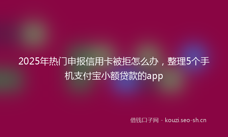 2025年热门申报信用卡被拒怎么办，整理5个手机支付宝小额贷款的app