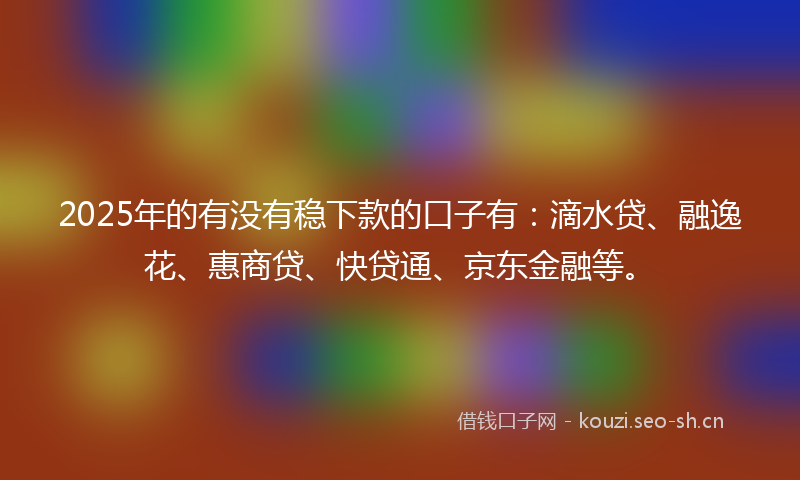 2025年的有没有稳下款的口子有:滴水贷、融逸花、惠商贷、快贷通、京东金融等。