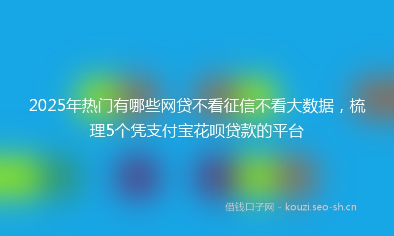 2025年热门有哪些网贷不看征信不看大数据，梳理5个凭支付宝花呗贷款的平台